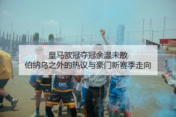 皇马欧冠夺冠余温未散 伯纳乌之外的热议与豪门新赛季走向