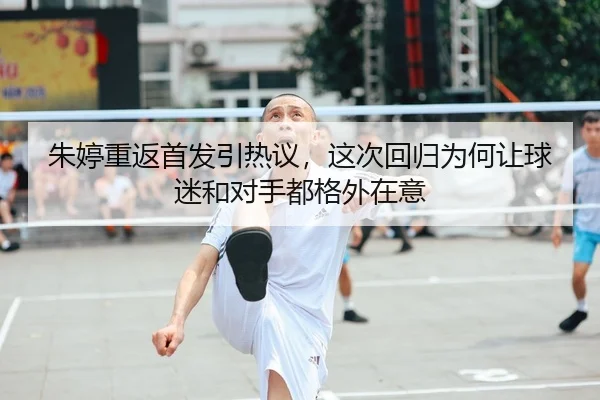 朱婷重返首发引热议，这次回归为何让球迷和对手都格外在意